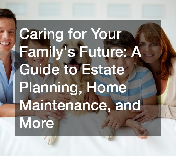 Caring for Your Family’s Future: A Guide to Estate Planning, Home Maintenance, and More